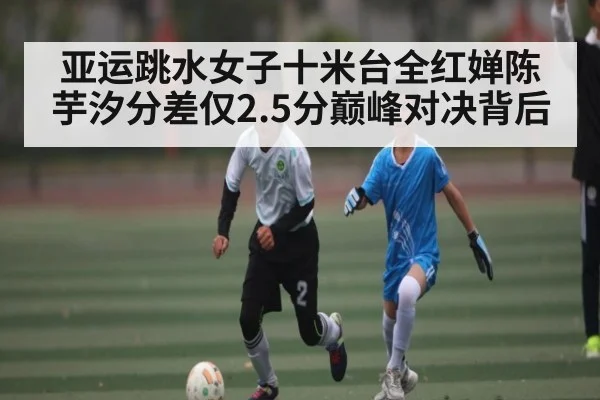 亚运跳水女子十米台全红婵陈芋汐分差仅2.5分巅峰对决背后